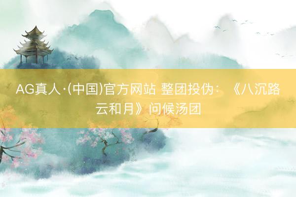 AG真人·(中国)官方网站 整团投伪：《八沉路云和月》问候汤团