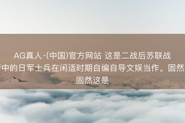 AG真人·(中国)官方网站 这是二战后苏联战俘营中的日军士兵在闲适时期自编自导文娱当作。固然这是