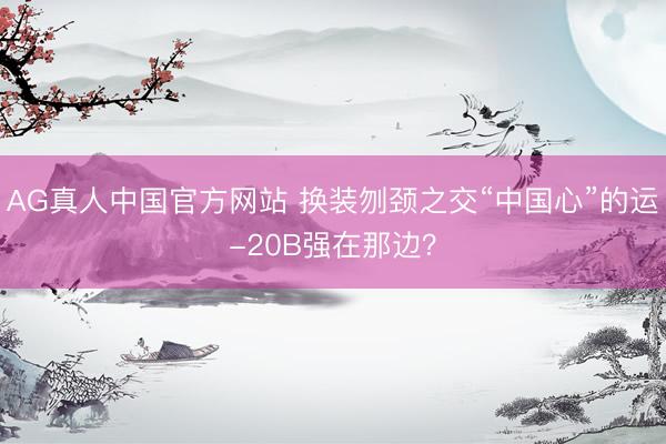AG真人中国官方网站 换装刎颈之交“中国心”的运-20B强在那边？