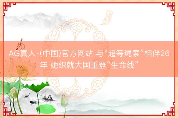 AG真人·(中国)官方网站 与“超等绳索”相伴26年 她织就大国重器“生命线”