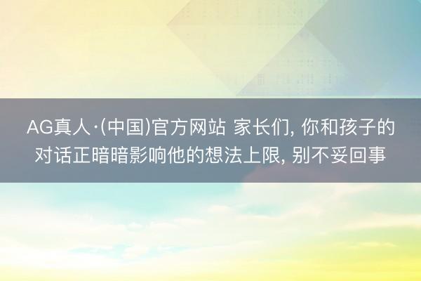 AG真人·(中国)官方网站 家长们， 你和孩子的对话正暗暗影响他的想法上限， 别不妥回事