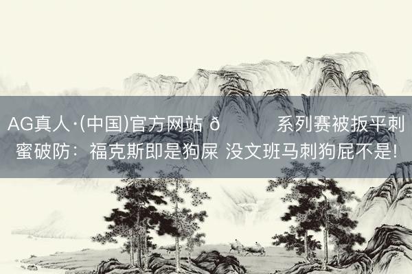 AG真人·(中国)官方网站 😈系列赛被扳平刺蜜破防：福克斯即是狗屎 没文班马刺狗屁不是!