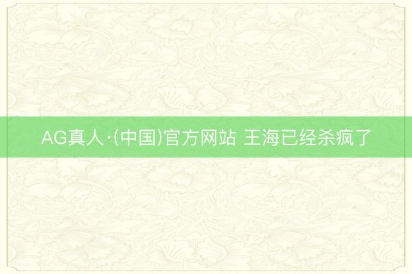 AG真人·(中国)官方网站 王海已经杀疯了