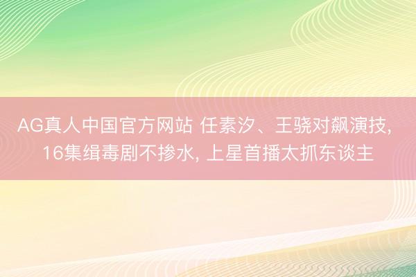 AG真人中国官方网站 任素汐、王骁对飙演技， 16集缉毒剧不掺水， 上星首播太抓东谈主