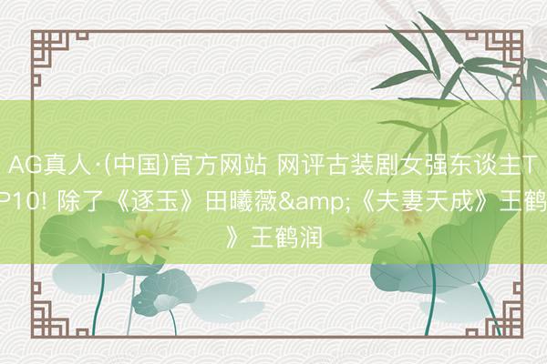 AG真人·(中国)官方网站 网评古装剧女强东谈主TOP10! 除了《逐玉》田曦薇&《夫妻天成》王鹤润