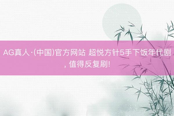 AG真人·(中国)官方网站 超悦方针5手下饭年代剧， 值得反复刷!
