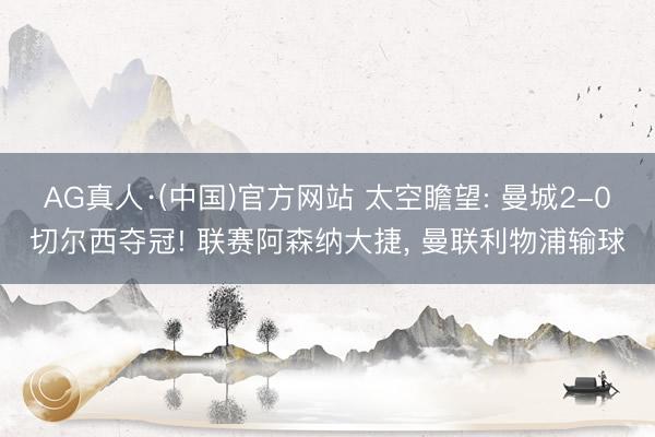AG真人·(中国)官方网站 太空瞻望: 曼城2-0切尔西夺冠! 联赛阿森纳大捷， 曼联利物浦输球