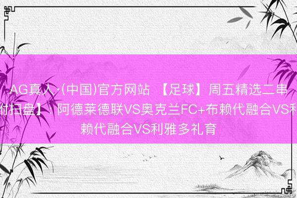 AG真人·(中国)官方网站 【足球】周五精选二串一推选【附扫盘】: 阿德莱德联VS奥克兰FC+布赖代融合VS利雅多礼育