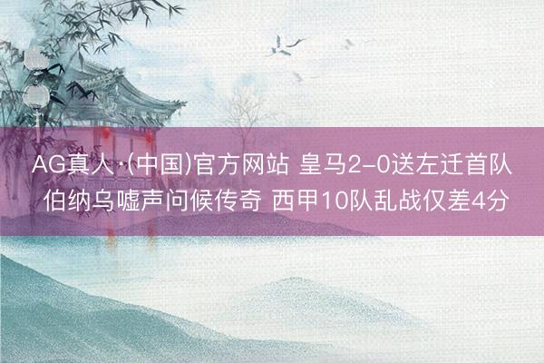 AG真人·(中国)官方网站 皇马2-0送左迁首队 伯纳乌嘘声问候传奇 西甲10队乱战仅差4分