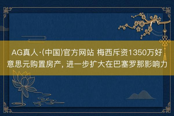 AG真人·(中国)官方网站 梅西斥资1350万好意思元购置房产， 进一步扩大在巴塞罗那影响力