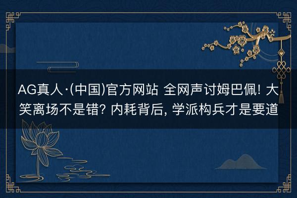 AG真人·(中国)官方网站 全网声讨姆巴佩! 大笑离场不是错? 内耗背后， 学派构兵才是要道