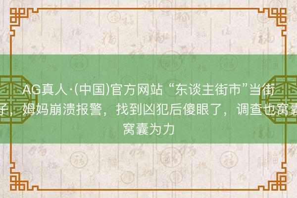 AG真人·(中国)官方网站 “东谈主街市”当街抢孩子，姆妈崩溃报警，找到凶犯后傻眼了，调查也窝囊为力