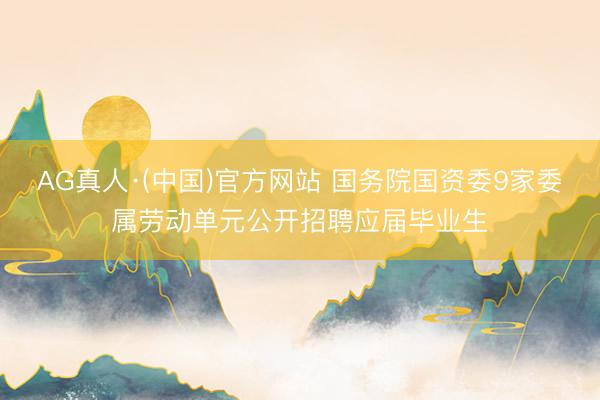 AG真人·(中国)官方网站 国务院国资委9家委属劳动单元公开招聘应届毕业生