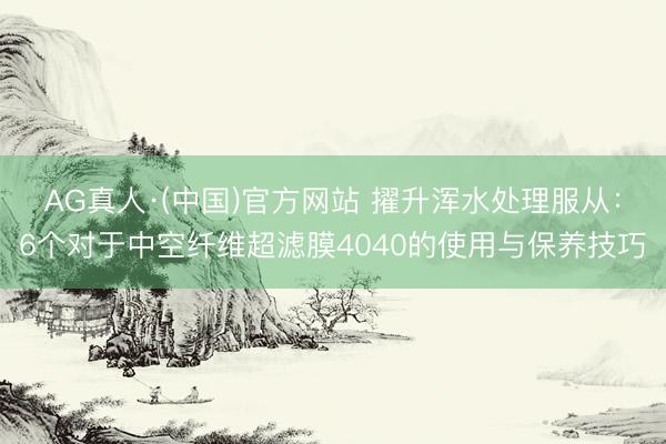 AG真人·(中国)官方网站 擢升浑水处理服从：6个对于中空纤维超滤膜4040的使用与保养技巧