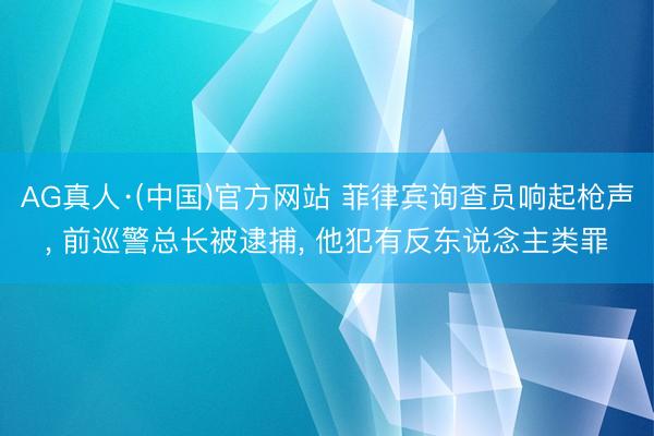AG真人·(中国)官方网站 菲律宾询查员响起枪声， 前巡警总长被逮捕， 他犯有反东说念主类罪