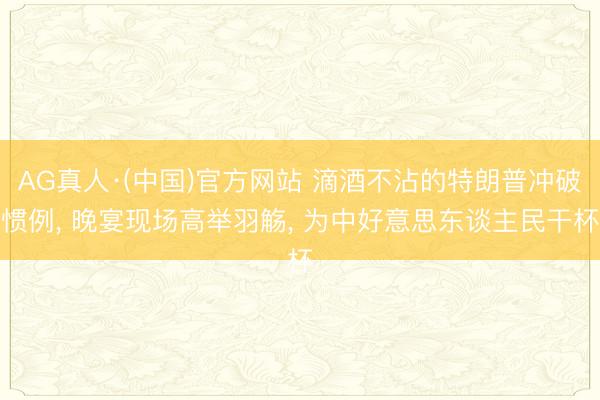 AG真人·(中国)官方网站 滴酒不沾的特朗普冲破惯例， 晚宴现场高举羽觞， 为中好意思东谈主民干杯