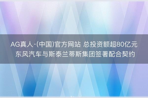 AG真人·(中国)官方网站 总投资额超80亿元 东风汽车与斯泰兰蒂斯集团签署配合契约