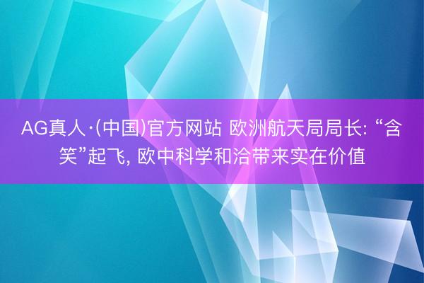 AG真人·(中国)官方网站 欧洲航天局局长: “含笑”起飞， 欧中科学和洽带来实在价值