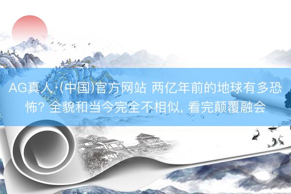 AG真人·(中国)官方网站 两亿年前的地球有多恐怖? 全貌和当今完全不相似， 看完颠覆融会