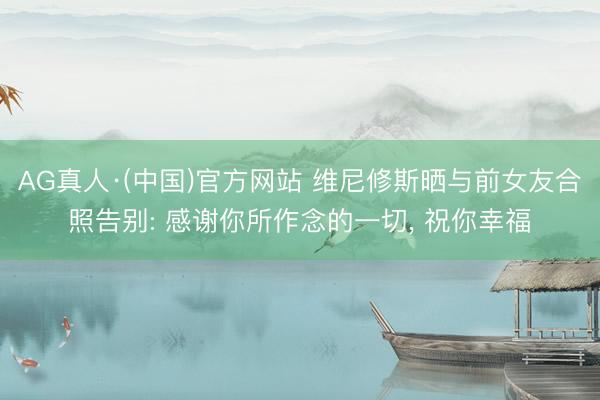 AG真人·(中国)官方网站 维尼修斯晒与前女友合照告别: 感谢你所作念的一切， 祝你幸福