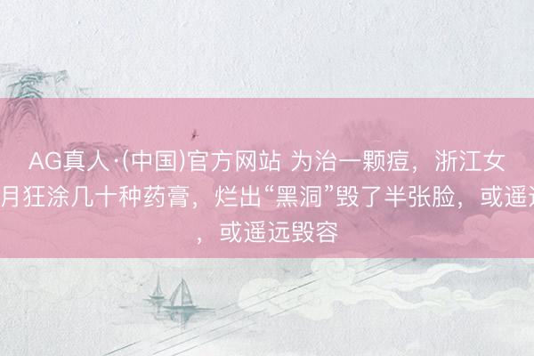 AG真人·(中国)官方网站 为治一颗痘，浙江女子2个月狂涂几十种药膏，烂出“黑洞”毁了半张脸，或遥远毁容