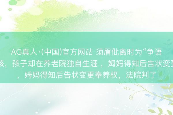 AG真人·(中国)官方网站 须眉仳离时为“争语气”遴荐奉养2个小孩，孩子却在养老院独自生涯 ，姆妈得知后告状变更奉养权，法院判了