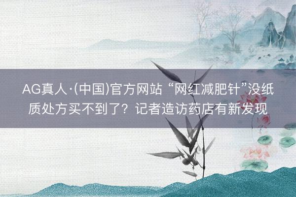 AG真人·(中国)官方网站 “网红减肥针”没纸质处方买不到了？记者造访药店有新发现