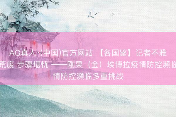 AG真人·(中国)官方网站 【各国鉴】记者不雅察：毒株荒废 步骤堪忧 ——刚果（金）埃博拉疫情防控濒临多重挑战