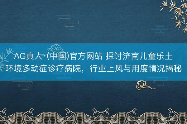AG真人·(中国)官方网站 探讨济南儿童乐土环境多动症诊疗病院,行业上风与用度情况揭秘