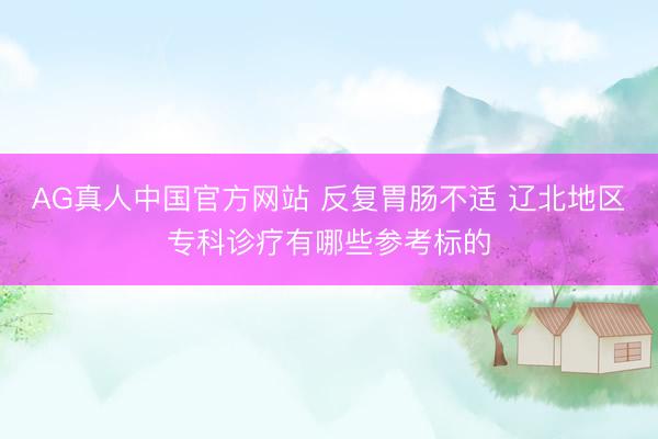 AG真人中国官方网站 反复胃肠不适 辽北地区专科诊疗有哪些参考标的