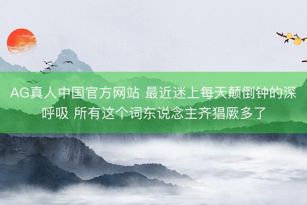 AG真人中国官方网站 最近迷上每天颠倒钟的深呼吸 所有这个词东说念主齐猖厥多了
