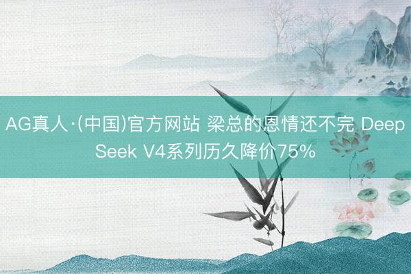 AG真人·(中国)官方网站 梁总的恩情还不完 DeepSeek V4系列历久降价75%