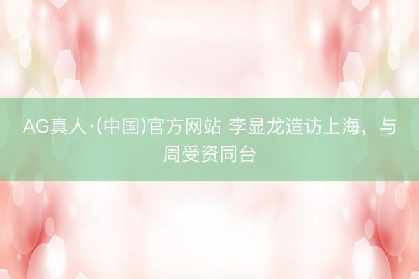 AG真人·(中国)官方网站 李显龙造访上海，与周受资同台