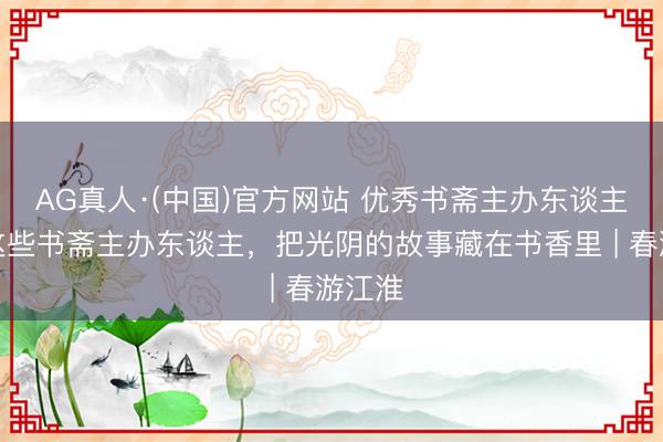 AG真人·(中国)官方网站 优秀书斋主办东谈主①：这些书斋主办东谈主，把光阴的故事藏在书香里 | 春游江淮