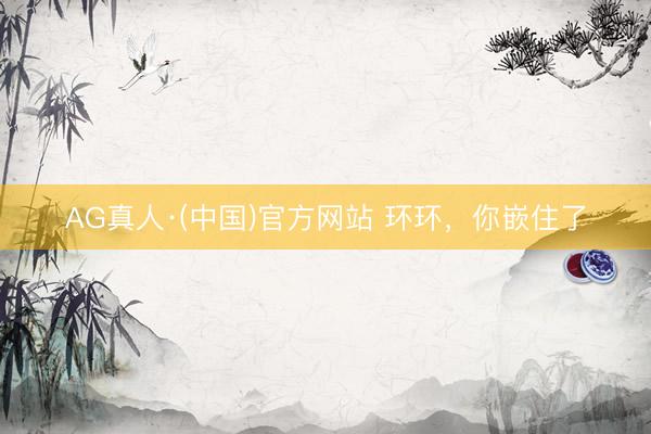 AG真人·(中国)官方网站 环环，你嵌住了