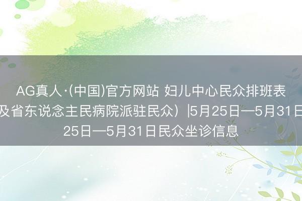 AG真人·(中国)官方网站 妇儿中心民众排班表（含特邀民众及省东说念主民病院派驻民众）|5月25日—5月31日民众坐诊信息