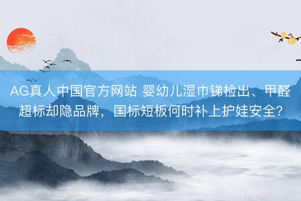 AG真人中国官方网站 婴幼儿湿巾锑检出、甲醛超标却隐品牌，国标短板何时补上护娃安全？