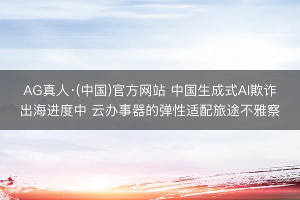 AG真人·(中国)官方网站 中国生成式AI欺诈出海进度中 云办事器的弹性适配旅途不雅察