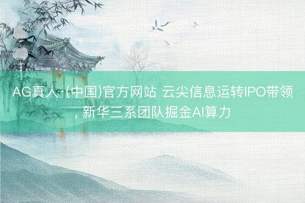 AG真人·(中国)官方网站 云尖信息运转IPO带领， 新华三系团队掘金AI算力