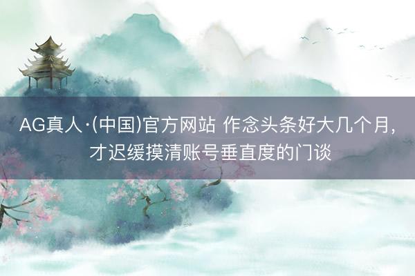 AG真人·(中国)官方网站 作念头条好大几个月， 才迟缓摸清账号垂直度的门谈