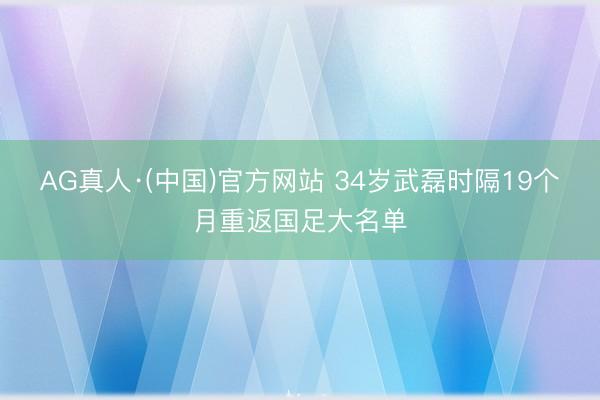 AG真人·(中国)官方网站 34岁武磊时隔19个月重返国足大名单