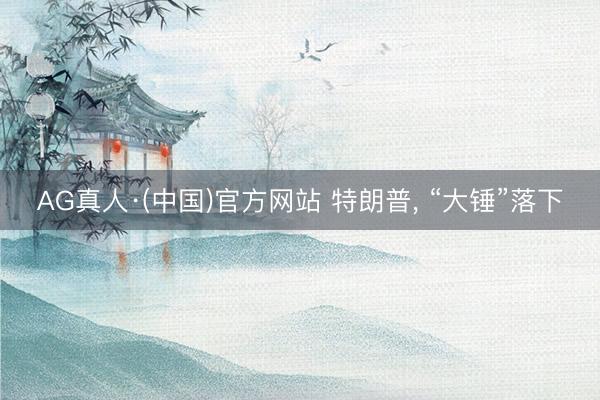 AG真人·(中国)官方网站 特朗普， “大锤”落下