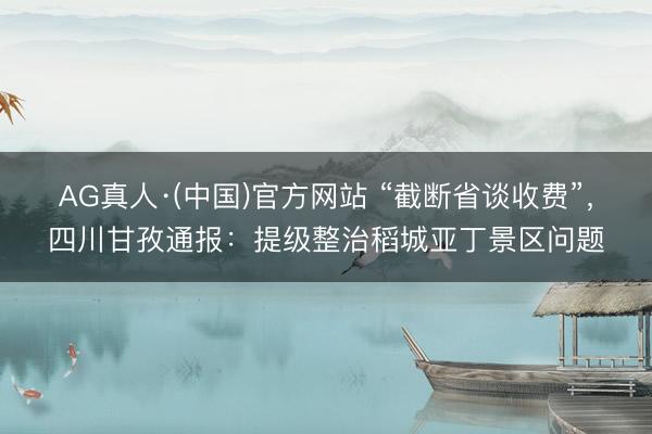 AG真人·(中国)官方网站 “截断省谈收费”，四川甘孜通报：提级整治稻城亚丁景区问题