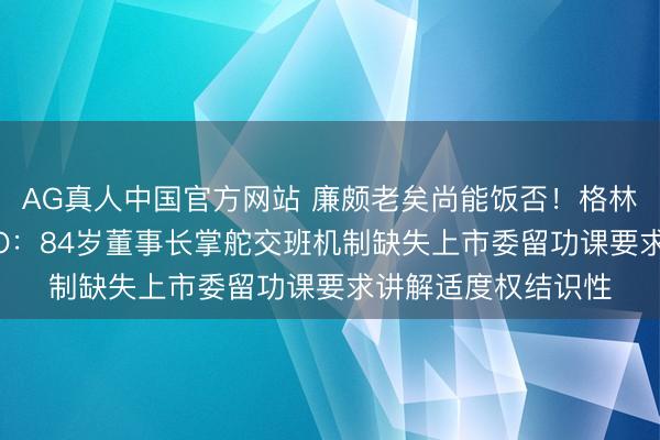 AG真人中国官方网站 廉颇老矣尚能饭否！格林生物第三次冲击IPO：84岁董事长掌舵交班机制缺失上市委留功课要求讲解适度权结识性
