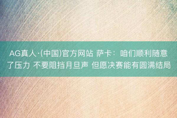 AG真人·(中国)官方网站 萨卡：咱们顺利随意了压力 不要阻挡月旦声 但愿决赛能有圆满结局