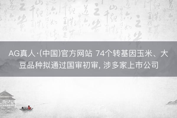 AG真人·(中国)官方网站 74个转基因玉米、大豆品种拟通过国审初审， 涉多家上市公司
