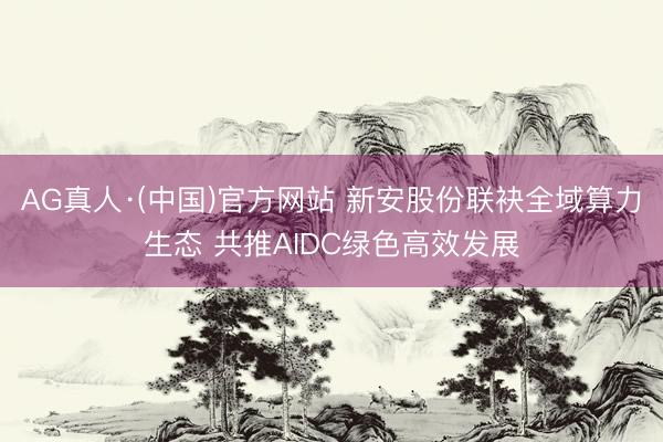 AG真人·(中国)官方网站 新安股份联袂全域算力生态 共推AIDC绿色高效发展