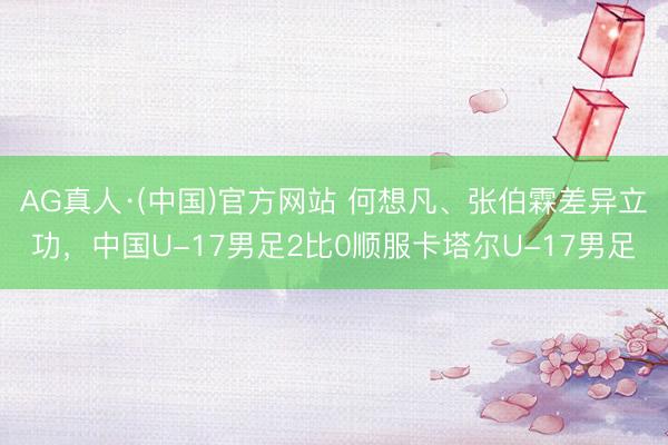 AG真人·(中国)官方网站 何想凡、张伯霖差异立功,中国U-17男足2比0顺服卡塔尔U-17男足