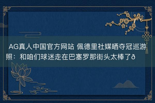 AG真人中国官方网站 佩德里社媒晒夺冠巡游照：和咱们球迷走在巴塞罗那街头太棒了😍