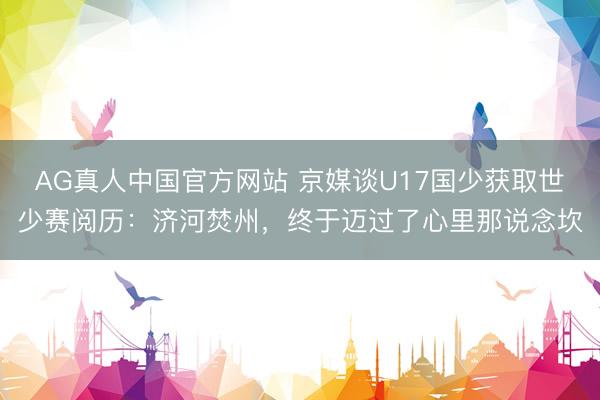 AG真人中国官方网站 京媒谈U17国少获取世少赛阅历：济河焚州，终于迈过了心里那说念坎